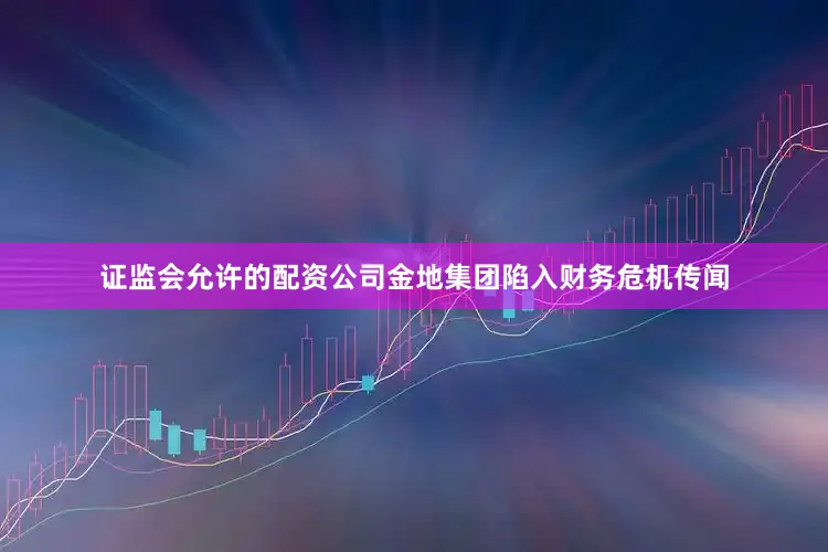 证监会允许的配资公司金地集团陷入财务危机传闻