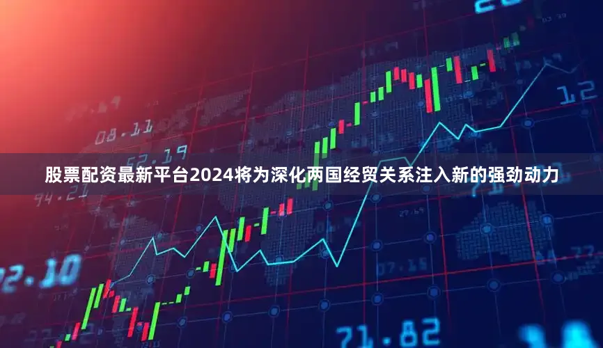 股票配资最新平台2024将为深化两国经贸关系注入新的强劲动力