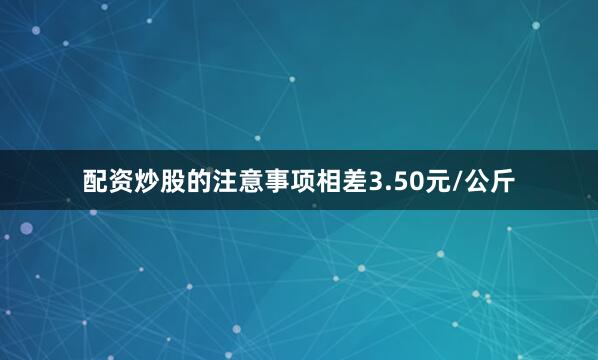 配资炒股的注意事项相差3.50元/公斤