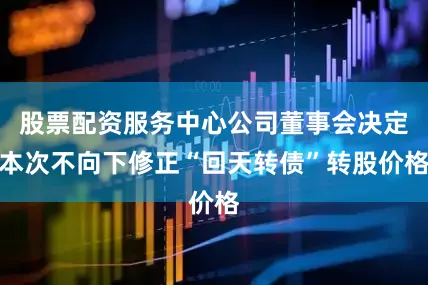 股票配资服务中心公司董事会决定本次不向下修正“回天转债”转股价格
